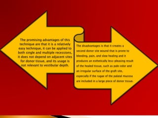 The promising advantages of this
technique are that it is a relatively
easy technique, it can be applied to
both single and multiple recessions,
it does not depend on adjacent sites
for donor tissue, and its usage is
not relevant to vestibular depth.
The disadvantages is that it creates a
second donor site wound that is prone to
bleeding, pain, and slow healing and it
produces an esthetically less-pleasing result
of the healed tissue, such as pale color and
an irregular surface of the graft site,
especially if the rugae of the palatal mucosa
are included in a large piece of donor tissue.
 