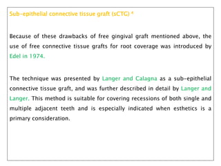 Sub-epithelial connective tissue graft (sCTG) 4
Because of these drawbacks of free gingival graft mentioned above, the
use of free connective tissue grafts for root coverage was introduced by
Edel in 1974.
The technique was presented by Langer and Calagna as a sub-epithelial
connective tissue graft, and was further described in detail by Langer and
Langer. This method is suitable for covering recessions of both single and
multiple adjacent teeth and is especially indicated when esthetics is a
primary consideration.
 