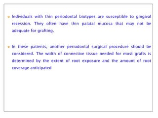  Individuals with thin periodontal biotypes are susceptible to gingival
recession. They often have thin palatal mucosa that may not be
adequate for grafting.
 In these patients, another periodontal surgical procedure should be
considered. The width of connective tissue needed for most grafts is
determined by the extent of root exposure and the amount of root
coverage anticipated
 