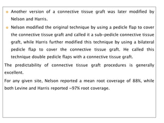  Another version of a connective tissue graft was later modified by
Nelson and Harris.
 Nelson modified the original technique by using a pedicle flap to cover
the connective tissue graft and called it a sub-pedicle connective tissue
graft, while Harris further modified this technique by using a bilateral
pedicle flap to cover the connective tissue graft. He called this
technique double pedicle flaps with a connective tissue graft.
The predictability of connective tissue graft procedures is generally
excellent.
For any given site, Nelson reported a mean root coverage of 88%, while
both Levine and Harris reported ~97% root coverage.
 