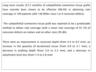 Long-term results (27.5 months) of subepithelial connective tissue grafts
have recently been shown to be effective (98.4%) in obtaining root
coverage in 100 patients with 146 Miller class I or II recession defects.
The subepithelial connective tissue graft was reported to be a predictable
method to obtain root coverage (with a mean root coverage of 91.1%) of
recession defects on molars and on other sites (95.8%).
There were an improvement in recession depth (from 4.4 to 0.5 mm), an
increase in the quantity of keratinized tissue (from 0.9 to 3.1 mm), a
decrease in probing depth (from 3.0 to 2.3 mm), and a decrease in
attachment level loss (from 7.4 to 2.8 mm)
 