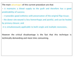 The main advantages of this current procedure are that:
- it maintains a blood supply to the graft and therefore has a good
predictability of success;
- it provides good esthetics with preservation of the original flap tissue;
- the donor site wound is less hemorrhagic and painful, and can be healed
by primary closure; and
-it is simultaneously applicable to both single and multiple recessions.
However the critical disadvantage is the fact that this technique is
technically demanding and more time-consuming.
 