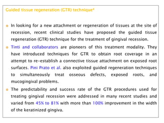 Guided tissue regeneration (GTR) technique4
 In looking for a new attachment or regeneration of tissues at the site of
recession, recent clinical studies have proposed the guided tissue
regeneration (GTR) technique for the treatment of gingival recession.
 Tinti and collaborators are pioneers of this treatment modality. They
have introduced techniques for GTR to obtain root coverage in an
attempt to re-establish a connective tissue attachment on exposed root
surfaces. Pini Prato et al. also exploited guided regeneration techniques
to simultaneously treat osseous defects, exposed roots, and
mucogingival problems.
 The predictability and success rate of the GTR procedures used for
treating gingival recession were addressed in many recent studies and
varied from 45% to 81% with more than 100% improvement in the width
of the keratinized gingiva.
 