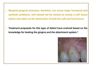  Marginal gingival recession, therefore, can cause major functional and
aesthetic problems, and should not be viewed as merely a soft tissue
defect, but rather as the destruction of both the soft and hard tissue.
 Treatment proposals for this type of defect have evolved based on the
knowledge for healing the gingiva and the attachment system.3
 