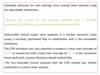 Favorable outcomes for root coverage have recently been reported using
bio-absorbable membranes.
However, the amount of root coverage obtained with a coronally
positioned flap (CPF) was greater than that observed with GTR.
Unfavorable clinical results were reported in a shallow recession study
using a coronally positioned flap in combination with a bio-resorbable
membrane.
The GTR procedure was also reported to produce a mean root coverage of
75.1% in comparison with a mean root coverage of 97.1% in the connective
tissue graft with a partial-thickness double pedicle flap.
The less-favorable clinical outcome with the GTR method was further
confirmed in a recent meta-analysis.
 