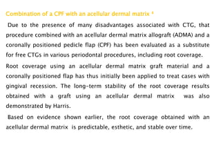Combination of a CPF with an acellular dermal matrix 4
Due to the presence of many disadvantages associated with CTG, that
procedure combined with an acellular dermal matrix allograft (ADMA) and a
coronally positioned pedicle flap (CPF) has been evaluated as a substitute
for free CTGs in various periodontal procedures, including root coverage.
Root coverage using an acellular dermal matrix graft material and a
coronally positioned flap has thus initially been applied to treat cases with
gingival recession. The long-term stability of the root coverage results
obtained with a graft using an acellular dermal matrix was also
demonstrated by Harris.
Based on evidence shown earlier, the root coverage obtained with an
acellular dermal matrix is predictable, esthetic, and stable over time.
 