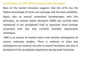 Combination of a CPF with an enamel matrix derivative4
Most of the current literature suggests that the sCTG has the
highest percentage of mean root coverage with the least variability.
Again, due to several unresolved disadvantages with this
technique, an enamel matrix derivative (EMD) has recently been
introduced in the periodontal field to overcome short-comings
associated with this and currently available regenerative
techniques.
EMD is an extract of enamel matrix and contains amelogenins of
various molecular weights. There is evidence to show that
amelogenins are involved not only in enamel formation, but also in
formation of the periodontal attachment during tooth formation
 
