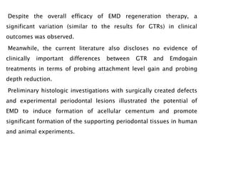 Despite the overall efficacy of EMD regeneration therapy, a
significant variation (similar to the results for GTRs) in clinical
outcomes was observed.
Meanwhile, the current literature also discloses no evidence of
clinically important differences between GTR and Emdogain
treatments in terms of probing attachment level gain and probing
depth reduction.
Preliminary histologic investigations with surgically created defects
and experimental periodontal lesions illustrated the potential of
EMD to induce formation of acellular cementum and promote
significant formation of the supporting periodontal tissues in human
and animal experiments.
 
