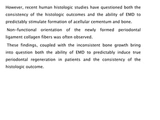 However, recent human histologic studies have questioned both the
consistency of the histologic outcomes and the ability of EMD to
predictably stimulate formation of acellular cementum and bone.
Non-functional orientation of the newly formed periodontal
ligament collagen fibers was often observed.
These findings, coupled with the inconsistent bone growth bring
into question both the ability of EMD to predictably induce true
periodontal regeneration in patients and the consistency of the
histologic outcome.
 