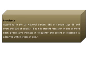 Prevalence
According to the US National Survey, 88% of seniors (age 65 and
over) and 50% of adults (18 to 64) present recession in one or more
sites; progressive increase in frequency and extent of recession is
observed with increase in age.5
 
