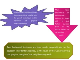 Recent papers published have
shown promising results with
the use of periosteum in the
treatment of gingival
recession defects.
After local
anaesthesia, an
intrasulcular
incision is given
with 15c Bard
Parker surgical
blade at the
buccal aspect of
the involved
tooth.
Two horizontal incisions are then made perpendicular to the
adjacent interdental papillae, at the level of the CEJ preserving
the gingival margin of the neighbouring teeth.
 
