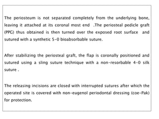 The periosteum is not separated completely from the underlying bone,
leaving it attached at its coronal most end .The periosteal pedicle graft
(PPG) thus obtained is then turned over the exposed root surface and
sutured with a synthetic 5-0 bioabsorbable suture.
After stabilizing the periosteal graft, the flap is coronally positioned and
sutured using a sling suture technique with a non-resorbable 4-0 silk
suture .
The releasing incisions are closed with interrupted sutures after which the
operated site is covered with non-eugenol periodontal dressing (coe-Pak)
for protection.
 
