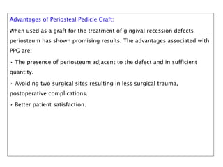 Advantages of Periosteal Pedicle Graft:
When used as a graft for the treatment of gingival recession defects
periosteum has shown promising results. The advantages associated with
PPG are:
• The presence of periosteum adjacent to the defect and in sufficient
quantity.
• Avoiding two surgical sites resulting in less surgical trauma,
postoperative complications.
• Better patient satisfaction.
 