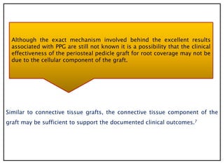 Similar to connective tissue grafts, the connective tissue component of the
graft may be sufficient to support the documented clinical outcomes.7
Although the exact mechanism involved behind the excellent results
associated with PPG are still not known it is a possibility that the clinical
effectiveness of the periosteal pedicle graft for root coverage may not be
due to the cellular component of the graft.
 