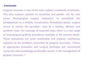 Conclusion
Gingival recession is one of the main esthetic complaints of patients.
This also exposes patients to sensitivity and greater risk for root
caries. Mucogingival surgery endeavors’ to reestablish the
periodontium to a healthy circumstance Periodontal plastic surgery
strives to restore the periodon- tium to a healthy, eﬃcient, and
aesthetic state. For coverage of exposed roots, there is a vast range
of mucogingival grafting procedures available in the present epoch.
These procedures are quite predictable and produce satisfactory
solutions to the problems presented by gingival recessions. Choice
of appropriate procedure and surgical technique will recommend
successful and exceedingly predictable results in the management of
gingival recession .5
 