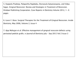 5. Koppolu Pradeep, Palaparthy Rajababu, Durvasula Satyanarayana, and Vidya
Sagar. Gingival Recession: Review and Strategies in Treatment of Recession.
Hindawi Publishing Corporation. Case Reports in Dentistry Volume 2012, 1- 6
pages
6. Louis F. Rose. Surgical Therapies for the Treatment of Gingival Recession. Inside
Dentistry, May 2006, Volume 2, Issue 4
7. Ajay Mahajan et al. Effective management of gingival recession defects using
periosteal pedicle grafts. e-Journal of Dentistry July - Sep 2012 Vol 2 Issue 3
 