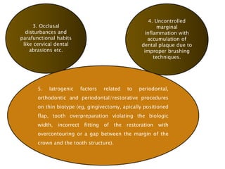 3. Occlusal
disturbances and
parafunctional habits
like cervical dental
abrasions etc.
4. Uncontrolled
marginal
inflammation with
accumulation of
dental plaque due to
improper brushing
techniques.
5. Iatrogenic factors related to periodontal,
orthodontic and periodontal/restorative procedures
on thin biotype (eg, gingivectomy, apically positioned
flap, tooth overpreparation violating the biologic
width, incorrect fitting of the restoration with
overcontouring or a gap between the margin of the
crown and the tooth structure).
 