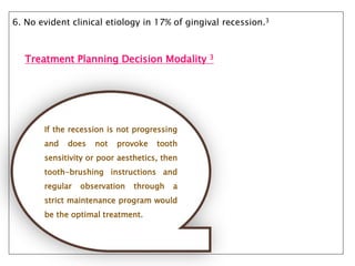 6. No evident clinical etiology in 17% of gingival recession.3
Treatment Planning Decision Modality 3
If the recession is not progressing
and does not provoke tooth
sensitivity or poor aesthetics, then
tooth-brushing instructions and
regular observation through a
strict maintenance program would
be the optimal treatment.
 