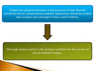 Progressive gingival recession in the presence of high thermal
sensitivity and/or compromised aesthetic appearance should be treated
with surgical root coverage in Class I and II defects.
Thorough plaque control is the primary condition for the success of
any periodontal surgery.
 