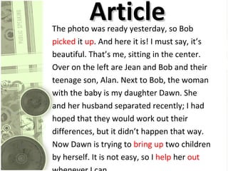 Article  The photo was ready yesterday, so Bob  picked  it  up . And here it is! I must say, it’s  beautiful. That’s me, sitting in the center.  Over on the left are Jean and Bob and their  teenage son, Alan. Next to Bob, the woman  with the baby is my daughter Dawn. She  and her husband separated recently; I had  hoped that they would work out their  differences, but it didn’t happen that way.  Now Dawn is trying to  bring up  two children  by herself. It is not easy, so I  help  her  out  whenever I can.  