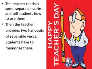 The teacher teaches some separable verbs and tell students how to use them.  Then the teacher  provides two handouts  of separable verbs.  Students have to  memorize them.  