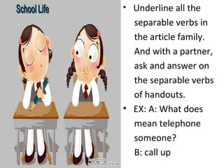 Underline all the  separable verbs in  the article family.  And with a partner,  ask and answer on  the separable verbs  of handouts. EX: A: What does  mean telephone  someone?  B: call up  