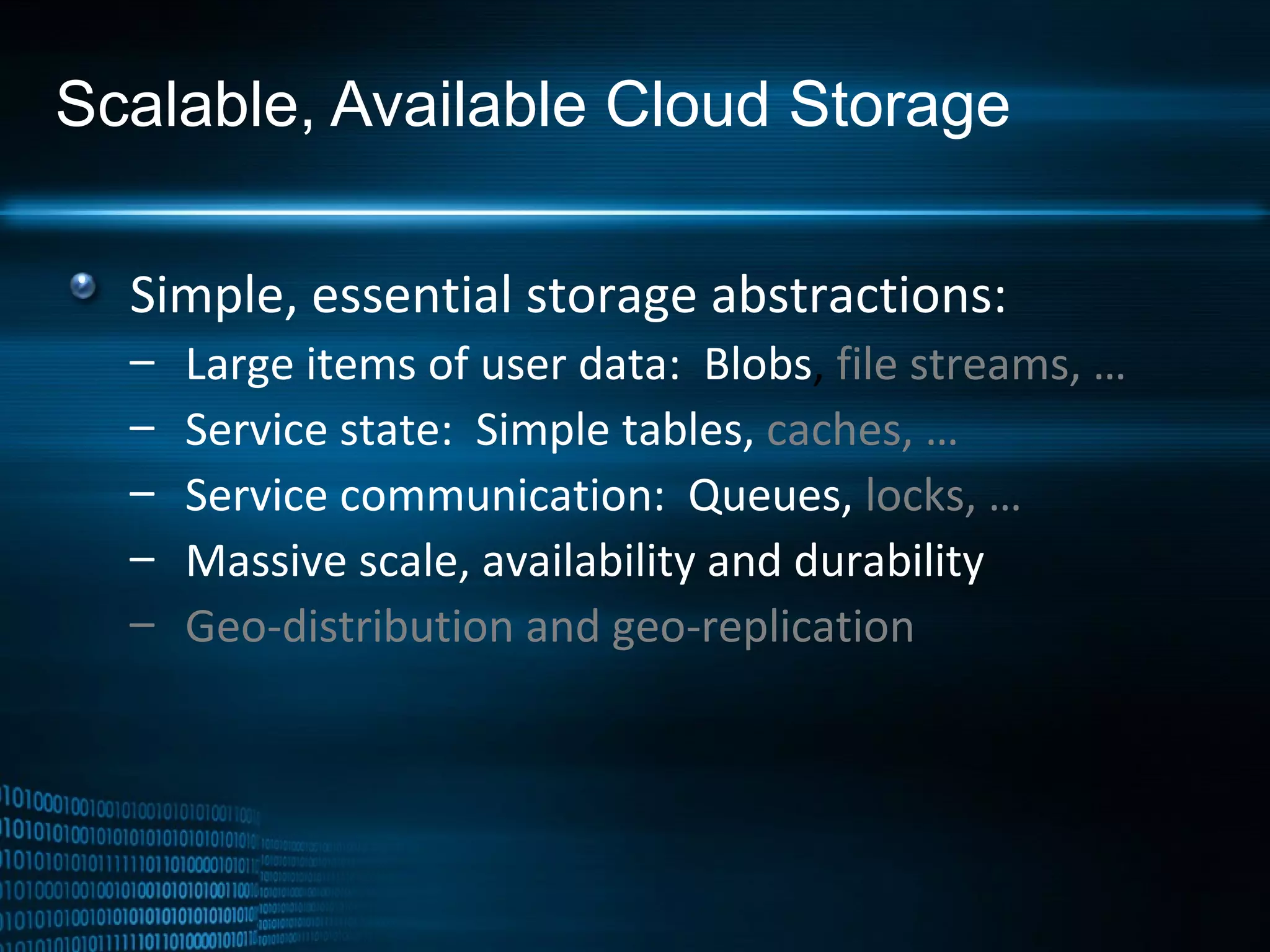 Scalable, Available Cloud Storage Simple, essential storage abstractions: Large items of user data:  Blobs ,  file streams, … Service state:  Simple tables,   caches, … Service communication:  Queues,   locks, … Massive scale, availability and durability Geo-distribution and geo-replication 