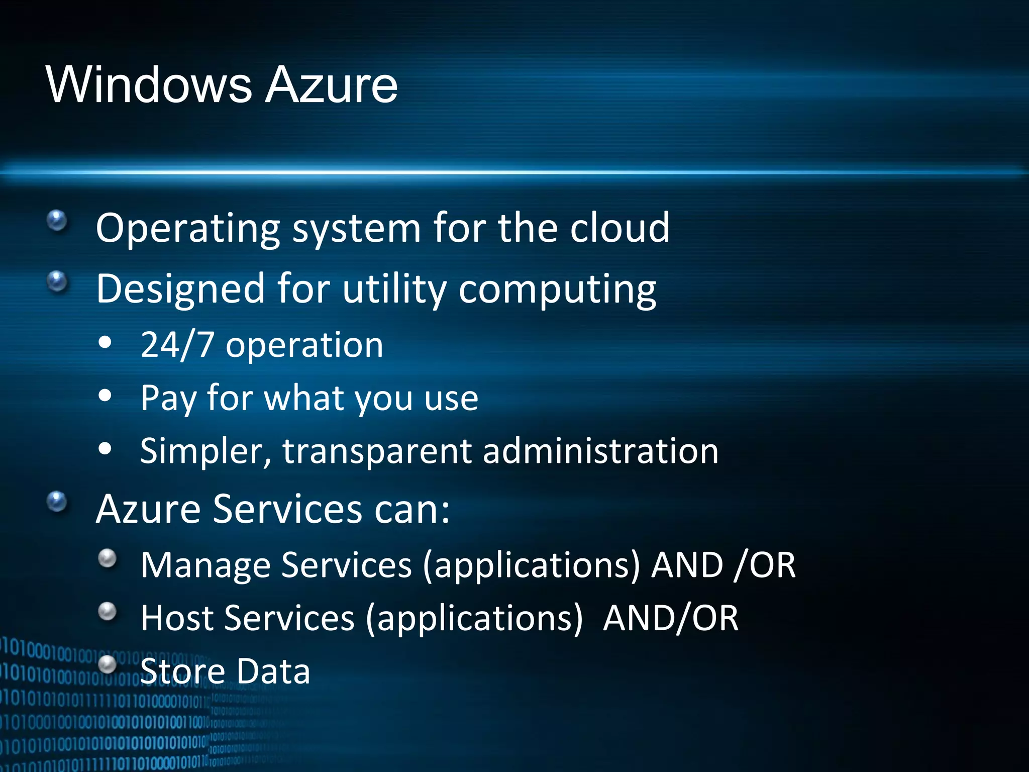 Windows Azure Operating system for the cloud Designed for utility computing 24/7 operation Pay for what you use Simpler, transparent administration Azure Services can: Manage Services (applications) AND /OR Host Services (applications)  AND/OR Store Data 