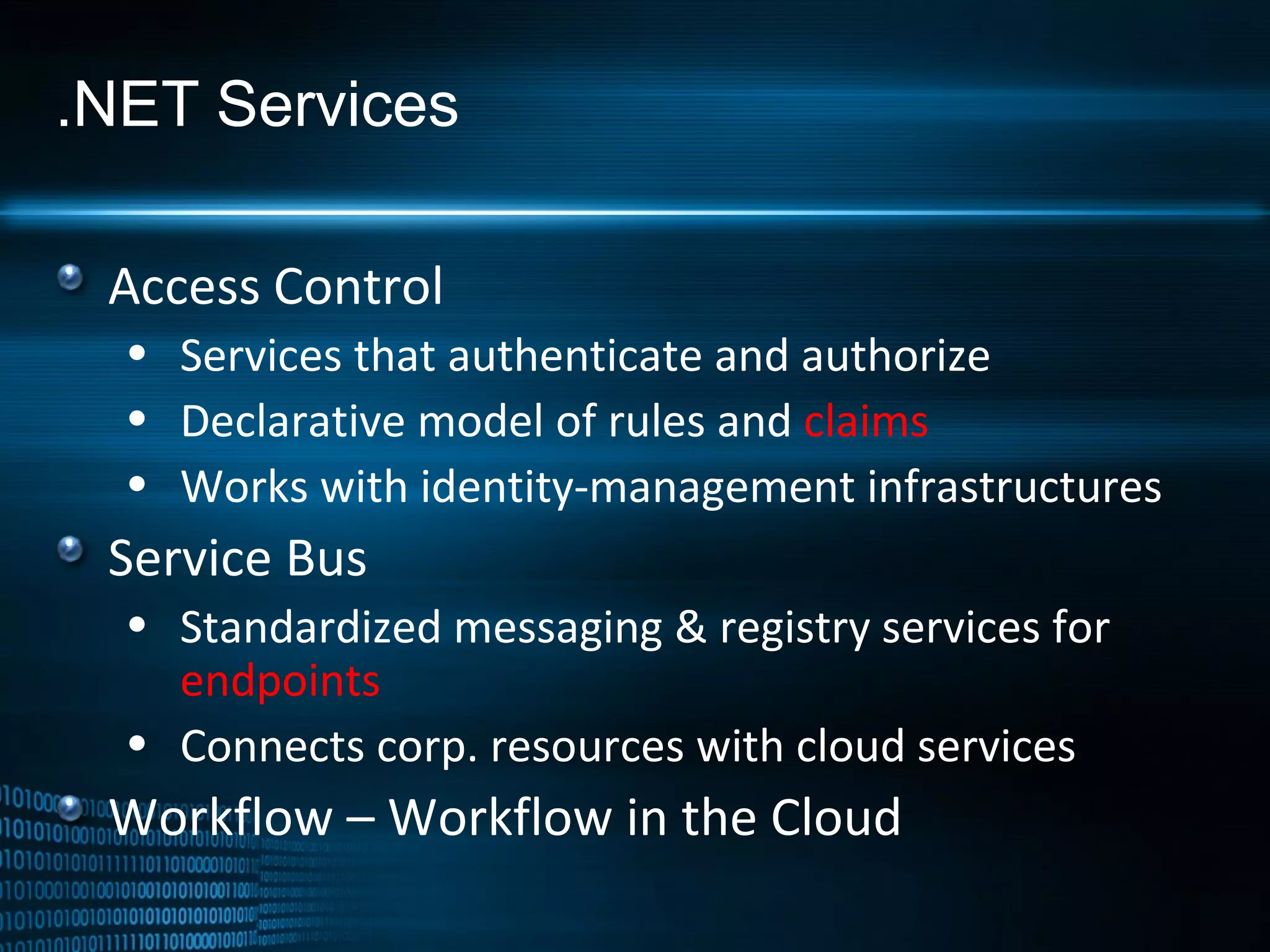 .NET Services Access Control Services that authenticate and authorize Declarative model of rules and  claims Works with identity-management infrastructures Service Bus Standardized messaging & registry services for  endpoints Connects corp. resources with cloud services Workflow – Workflow in the Cloud 
