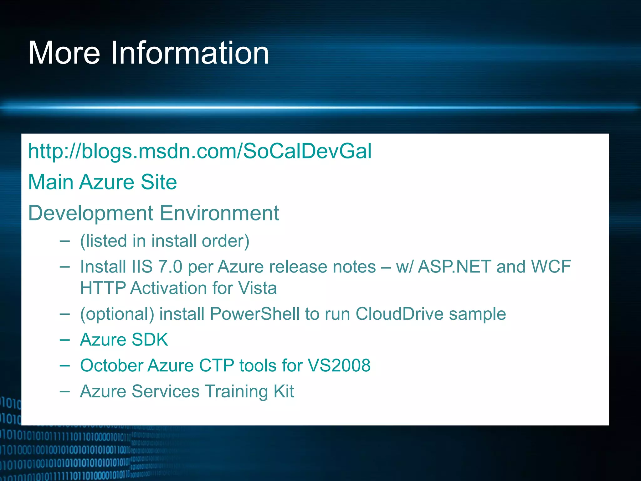 More Information http://blogs.msdn.com/SoCalDevGal Main Azure Site Development Environment  (listed in install order) Install IIS 7.0 per Azure release notes – w/ ASP.NET and WCF HTTP Activation for Vista (optional) install PowerShell to run CloudDrive sample Azure SDK  October Azure CTP tools for V S2008  Azure Services Training Kit 