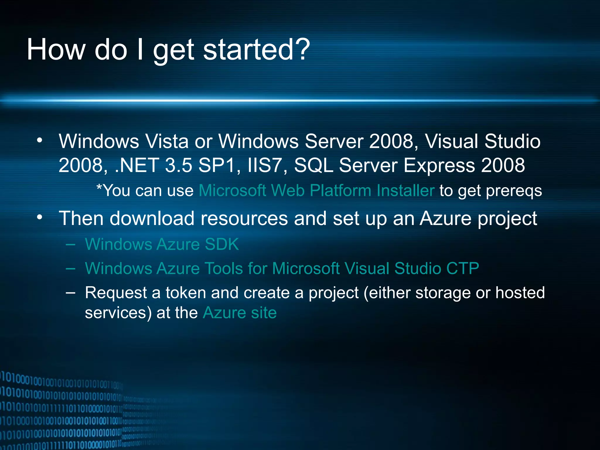 How do I get started? Windows Vista or Windows Server 2008, Visual Studio 2008, .NET 3.5 SP1, IIS7, SQL Server Express 2008   *You can use  Microsoft Web Platform Installer  to get prereqs Then download resources and set up an Azure project Windows Azure SDK   Windows Azure Tools for Microsoft Visual Studio CTP Request a token and create a project (either storage or hosted services) at the  Azure site 
