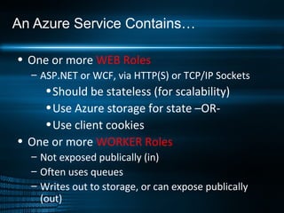 An Azure Service Contains… One or more  WEB Roles ASP.NET or WCF, via HTTP(S) or TCP/IP Sockets Should be stateless (for scalability) Use Azure storage for state –OR- Use client cookies One or more  WORKER Roles Not exposed publically (in) Often uses queues Writes out to storage, or can expose publically (out) 