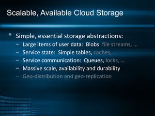Scalable, Available Cloud Storage Simple, essential storage abstractions: Large items of user data:  Blobs ,  file streams, … Service state:  Simple tables,   caches, … Service communication:  Queues,   locks, … Massive scale, availability and durability Geo-distribution and geo-replication 