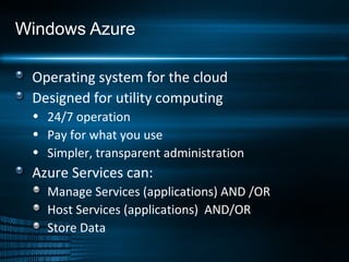 Windows Azure Operating system for the cloud Designed for utility computing 24/7 operation Pay for what you use Simpler, transparent administration Azure Services can: Manage Services (applications) AND /OR Host Services (applications)  AND/OR Store Data 