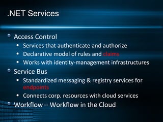 .NET Services Access Control Services that authenticate and authorize Declarative model of rules and  claims Works with identity-management infrastructures Service Bus Standardized messaging & registry services for  endpoints Connects corp. resources with cloud services Workflow – Workflow in the Cloud 