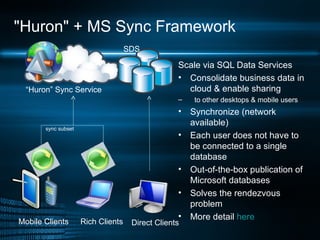 &quot;Huron&quot; + MS Sync Framework Scale via SQL Data Services  Consolidate business data in cloud & enable sharing  to other desktops & mobile users Synchronize (network available) Each user does not have to be connected to a single database Out-of-the-box publication of Microsoft databases Solves the rendezvous problem More detail  here Mobile Clients Rich Clients “ Huron” Sync Service SDS  Direct Clients sync   subset 
