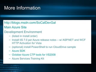 More Information http://blogs.msdn.com/SoCalDevGal Main Azure Site Development Environment  (listed in install order) Install IIS 7.0 per Azure release notes – w/ ASP.NET and WCF HTTP Activation for Vista (optional) install PowerShell to run CloudDrive sample Azure SDK  October Azure CTP tools for V S2008  Azure Services Training Kit 