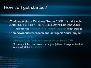How do I get started? Windows Vista or Windows Server 2008, Visual Studio 2008, .NET 3.5 SP1, IIS7, SQL Server Express 2008   *You can use  Microsoft Web Platform Installer  to get prereqs Then download resources and set up an Azure project Windows Azure SDK   Windows Azure Tools for Microsoft Visual Studio CTP Request a token and create a project (either storage or hosted services) at the  Azure site 