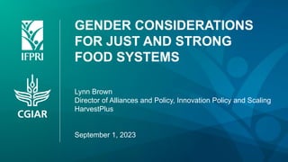 GENDER CONSIDERATIONS
FOR JUST AND STRONG
FOOD SYSTEMS
Lynn Brown
Director of Alliances and Policy, Innovation Policy and Scaling
HarvestPlus
September 1, 2023
 