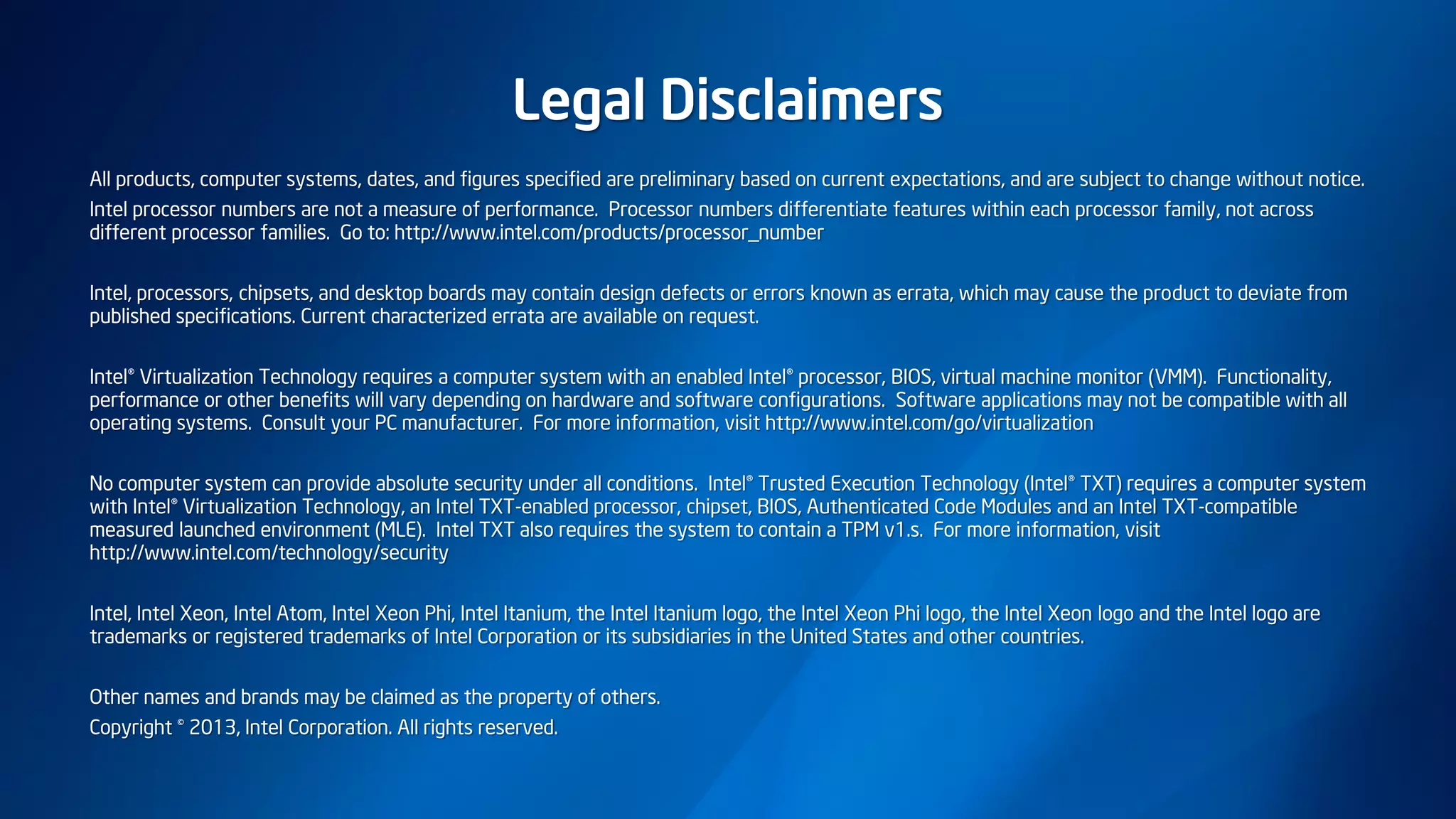 Legal Disclaimers
All products, computer systems, dates, and figures specified are preliminary based on current expectations, and are subject to change without notice.
Intel processor numbers are not a measure of performance. Processor numbers differentiate features within each processor family, not across
different processor families. Go to: http://www.intel.com/products/processor_number
Intel, processors, chipsets, and desktop boards may contain design defects or errors known as errata, which may cause the product to deviate from
published specifications. Current characterized errata are available on request.
Intel® Virtualization Technology requires a computer system with an enabled Intel® processor, BIOS, virtual machine monitor (VMM). Functionality,
performance or other benefits will vary depending on hardware and software configurations. Software applications may not be compatible with all
operating systems. Consult your PC manufacturer. For more information, visit http://www.intel.com/go/virtualization
No computer system can provide absolute security under all conditions. Intel® Trusted Execution Technology (Intel® TXT) requires a computer system
with Intel® Virtualization Technology, an Intel TXT-enabled processor, chipset, BIOS, Authenticated Code Modules and an Intel TXT-compatible
measured launched environment (MLE). Intel TXT also requires the system to contain a TPM v1.s. For more information, visit
http://www.intel.com/technology/security
Intel, Intel Xeon, Intel Atom, Intel Xeon Phi, Intel Itanium, the Intel Itanium logo, the Intel Xeon Phi logo, the Intel Xeon logo and the Intel logo are
trademarks or registered trademarks of Intel Corporation or its subsidiaries in the United States and other countries.
Other names and brands may be claimed as the property of others.
Copyright © 2013, Intel Corporation. All rights reserved.
 