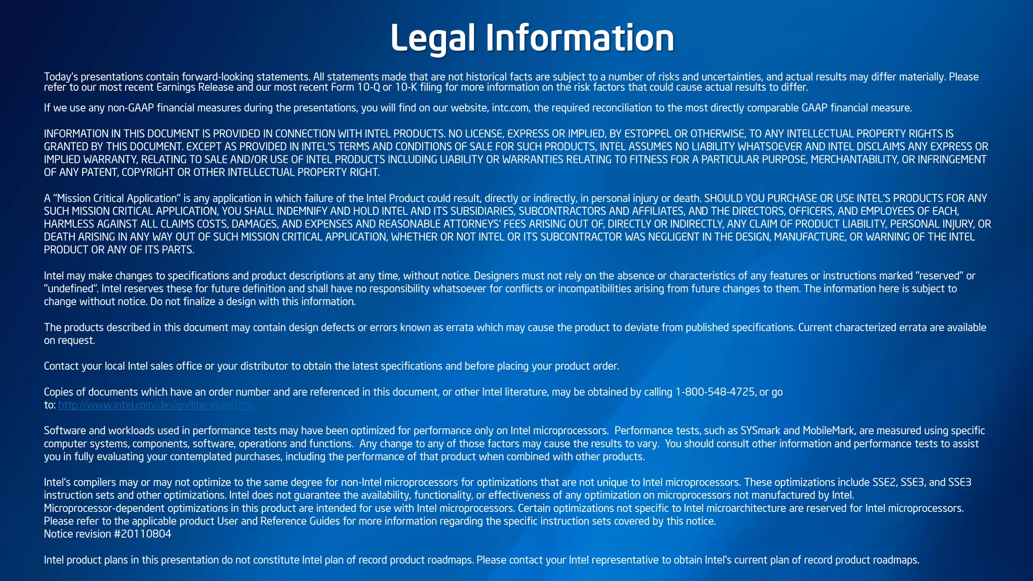 Today’s presentations contain forward-looking statements. All statements made that are not historical facts are subject to a number of risks and uncertainties, and actual results may differ materially. Please
refer to our most recent Earnings Release and our most recent Form 10-Q or 10-K filing for more information on the risk factors that could cause actual results to differ.
If we use any non-GAAP financial measures during the presentations, you will find on our website, intc.com, the required reconciliation to the most directly comparable GAAP financial measure.
INFORMATION IN THIS DOCUMENT IS PROVIDED IN CONNECTION WITH INTEL PRODUCTS. NO LICENSE, EXPRESS OR IMPLIED, BY ESTOPPEL OR OTHERWISE, TO ANY INTELLECTUAL PROPERTY RIGHTS IS
GRANTED BY THIS DOCUMENT. EXCEPT AS PROVIDED IN INTEL'S TERMS AND CONDITIONS OF SALE FOR SUCH PRODUCTS, INTEL ASSUMES NO LIABILITY WHATSOEVER AND INTEL DISCLAIMS ANY EXPRESS OR
IMPLIED WARRANTY, RELATING TO SALE AND/OR USE OF INTEL PRODUCTS INCLUDING LIABILITY OR WARRANTIES RELATING TO FITNESS FOR A PARTICULAR PURPOSE, MERCHANTABILITY, OR INFRINGEMENT
OF ANY PATENT, COPYRIGHT OR OTHER INTELLECTUAL PROPERTY RIGHT.
A "Mission Critical Application" is any application in which failure of the Intel Product could result, directly or indirectly, in personal injury or death. SHOULD YOU PURCHASE OR USE INTEL'S PRODUCTS FOR ANY
SUCH MISSION CRITICAL APPLICATION, YOU SHALL INDEMNIFY AND HOLD INTEL AND ITS SUBSIDIARIES, SUBCONTRACTORS AND AFFILIATES, AND THE DIRECTORS, OFFICERS, AND EMPLOYEES OF EACH,
HARMLESS AGAINST ALL CLAIMS COSTS, DAMAGES, AND EXPENSES AND REASONABLE ATTORNEYS' FEES ARISING OUT OF, DIRECTLY OR INDIRECTLY, ANY CLAIM OF PRODUCT LIABILITY, PERSONAL INJURY, OR
DEATH ARISING IN ANY WAY OUT OF SUCH MISSION CRITICAL APPLICATION, WHETHER OR NOT INTEL OR ITS SUBCONTRACTOR WAS NEGLIGENT IN THE DESIGN, MANUFACTURE, OR WARNING OF THE INTEL
PRODUCT OR ANY OF ITS PARTS.
Intel may make changes to specifications and product descriptions at any time, without notice. Designers must not rely on the absence or characteristics of any features or instructions marked "reserved" or
"undefined". Intel reserves these for future definition and shall have no responsibility whatsoever for conflicts or incompatibilities arising from future changes to them. The information here is subject to
change without notice. Do not finalize a design with this information.
The products described in this document may contain design defects or errors known as errata which may cause the product to deviate from published specifications. Current characterized errata are available
on request.
Contact your local Intel sales office or your distributor to obtain the latest specifications and before placing your product order.
Copies of documents which have an order number and are referenced in this document, or other Intel literature, may be obtained by calling 1-800-548-4725, or go
to: http://www.intel.com/design/literature.htm
Software and workloads used in performance tests may have been optimized for performance only on Intel microprocessors. Performance tests, such as SYSmark and MobileMark, are measured using specific
computer systems, components, software, operations and functions. Any change to any of those factors may cause the results to vary. You should consult other information and performance tests to assist
you in fully evaluating your contemplated purchases, including the performance of that product when combined with other products.
Intel's compilers may or may not optimize to the same degree for non-Intel microprocessors for optimizations that are not unique to Intel microprocessors. These optimizations include SSE2, SSE3, and SSE3
instruction sets and other optimizations. Intel does not guarantee the availability, functionality, or effectiveness of any optimization on microprocessors not manufactured by Intel.
Microprocessor-dependent optimizations in this product are intended for use with Intel microprocessors. Certain optimizations not specific to Intel microarchitecture are reserved for Intel microprocessors.
Please refer to the applicable product User and Reference Guides for more information regarding the specific instruction sets covered by this notice.
Notice revision #20110804
Intel product plans in this presentation do not constitute Intel plan of record product roadmaps. Please contact your Intel representative to obtain Intel's current plan of record product roadmaps.
Legal Information
 
