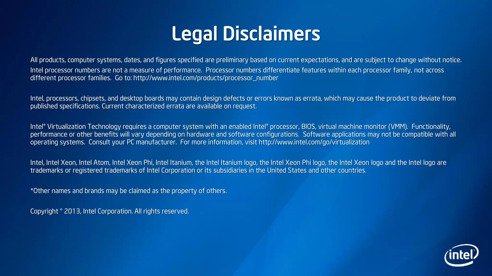 Legal Disclaimers
All products, computer systems, dates, and figures specified are preliminary based on current expectations, and are subject to change without notice.
Intel processor numbers are not a measure of performance. Processor numbers differentiate features within each processor family, not across
different processor families. Go to: http://www.intel.com/products/processor_number
Intel, processors, chipsets, and desktop boards may contain design defects or errors known as errata, which may cause the product to deviate from
published specifications. Current characterized errata are available on request.
Intel® Virtualization Technology requires a computer system with an enabled Intel® processor, BIOS, virtual machine monitor (VMM). Functionality,
performance or other benefits will vary depending on hardware and software configurations. Software applications may not be compatible with all
operating systems. Consult your PC manufacturer. For more information, visit http://www.intel.com/go/virtualization
Intel, Intel Xeon, Intel Atom, Intel Xeon Phi, Intel Itanium, the Intel Itanium logo, the Intel Xeon Phi logo, the Intel Xeon logo and the Intel logo are
trademarks or registered trademarks of Intel Corporation or its subsidiaries in the United States and other countries.
*Other names and brands may be claimed as the property of others.
Copyright © 2013, Intel Corporation. All rights reserved.
 