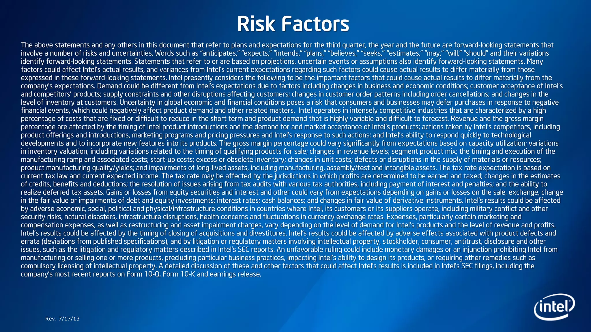 Risk Factors
The above statements and any others in this document that refer to plans and expectations for the third quarter, the year and the future are forward-looking statements that
involve a number of risks and uncertainties. Words such as “anticipates,” “expects,” “intends,” “plans,” “believes,” “seeks,” “estimates,” “may,” “will,” “should” and their variations
identify forward-looking statements. Statements that refer to or are based on projections, uncertain events or assumptions also identify forward-looking statements. Many
factors could affect Intel’s actual results, and variances from Intel’s current expectations regarding such factors could cause actual results to differ materially from those
expressed in these forward-looking statements. Intel presently considers the following to be the important factors that could cause actual results to differ materially from the
company’s expectations. Demand could be different from Intel's expectations due to factors including changes in business and economic conditions; customer acceptance of Intel’s
and competitors’ products; supply constraints and other disruptions affecting customers; changes in customer order patterns including order cancellations; and changes in the
level of inventory at customers. Uncertainty in global economic and financial conditions poses a risk that consumers and businesses may defer purchases in response to negative
financial events, which could negatively affect product demand and other related matters. Intel operates in intensely competitive industries that are characterized by a high
percentage of costs that are fixed or difficult to reduce in the short term and product demand that is highly variable and difficult to forecast. Revenue and the gross margin
percentage are affected by the timing of Intel product introductions and the demand for and market acceptance of Intel's products; actions taken by Intel's competitors, including
product offerings and introductions, marketing programs and pricing pressures and Intel’s response to such actions; and Intel’s ability to respond quickly to technological
developments and to incorporate new features into its products. The gross margin percentage could vary significantly from expectations based on capacity utilization; variations
in inventory valuation, including variations related to the timing of qualifying products for sale; changes in revenue levels; segment product mix; the timing and execution of the
manufacturing ramp and associated costs; start-up costs; excess or obsolete inventory; changes in unit costs; defects or disruptions in the supply of materials or resources;
product manufacturing quality/yields; and impairments of long-lived assets, including manufacturing, assembly/test and intangible assets. The tax rate expectation is based on
current tax law and current expected income. The tax rate may be affected by the jurisdictions in which profits are determined to be earned and taxed; changes in the estimates
of credits, benefits and deductions; the resolution of issues arising from tax audits with various tax authorities, including payment of interest and penalties; and the ability to
realize deferred tax assets. Gains or losses from equity securities and interest and other could vary from expectations depending on gains or losses on the sale, exchange, change
in the fair value or impairments of debt and equity investments; interest rates; cash balances; and changes in fair value of derivative instruments. Intel's results could be affected
by adverse economic, social, political and physical/infrastructure conditions in countries where Intel, its customers or its suppliers operate, including military conflict and other
security risks, natural disasters, infrastructure disruptions, health concerns and fluctuations in currency exchange rates. Expenses, particularly certain marketing and
compensation expenses, as well as restructuring and asset impairment charges, vary depending on the level of demand for Intel's products and the level of revenue and profits.
Intel’s results could be affected by the timing of closing of acquisitions and divestitures. Intel's results could be affected by adverse effects associated with product defects and
errata (deviations from published specifications), and by litigation or regulatory matters involving intellectual property, stockholder, consumer, antitrust, disclosure and other
issues, such as the litigation and regulatory matters described in Intel's SEC reports. An unfavorable ruling could include monetary damages or an injunction prohibiting Intel from
manufacturing or selling one or more products, precluding particular business practices, impacting Intel’s ability to design its products, or requiring other remedies such as
compulsory licensing of intellectual property. A detailed discussion of these and other factors that could affect Intel’s results is included in Intel’s SEC filings, including the
company’s most recent reports on Form 10-Q, Form 10-K and earnings release.
Rev. 7/17/13
 