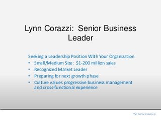 Lynn Corazzi: Senior Business
Leader
Seeking a Leadership Position With Your Organization
• Small/Medium Size: $1-200 million sales
• Recognized Market Leader
• Preparing for next growth phase
• Culture values progressive business management
and cross-functional experience
The Corazzi Group
 