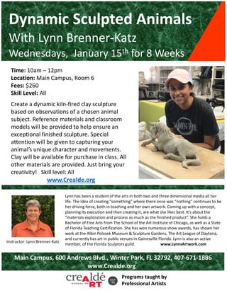 Dynamic Sculpted Animals
With Lynn Brenner-Katz
Wednesdays, January 15th for 8 Weeks
Time: 10am – 12pm
Location: Main Campus, Room 6
Fees: $260
Skill Level: All
Create a dynamic kiln-fired clay sculpture
based on observations of a chosen animal
subject. Reference materials and classroom
models will be provided to help ensure an
exceptional finished sculpture. Special
attention will be given to capturing your
animal’s unique character and movements.
Clay will be available for purchase in class. All
other materials are provided. Just bring your
creativity! Skill level: All
www.Crealde.org
Lynn has been a student of the arts in both two and three dimensional media all her
life. The idea of creating “something” where there once was “nothing” continues to be
her driving force, both in teaching and her own artwork. Coming up with a concept,
planning its execution and then creating it, are what she likes best. It’s about the
“materials exploration and process as much as the finished product”. She holds a
Bachelor of Fine Arts from The School of the Art Institute of Chicago, as well as a State
of Florida Teaching Certification. She has won numerous show awards, has shown her
work at the Albin Polasek Museum & Sculpture Gardens, The Art League of Daytona,
and currently has art in public venues in Gainesville Florida. Lynn is also an active
member, of the Florida Sculptors guild. www.LynnsArtwork.com
Programs taught by
Professional Artists
Instructor: Lynn Brenner-Katz
Main Campus, 600 Andrews Blvd., Winter Park, FL 32792, 407-671-1886
www.Crealde.org
 