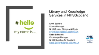 Library and Knowledge
Services in NHSScotland
Lynn Easton
Library Manager
NHS Greater Glasgow & Clyde
Lynn.Easton2@ggc.scot.nhs.uk
Katie Edwards
Knowledge Manager
NHS Education for Scotland
Katie.Edwards@nes.scot.nhs.uk
 