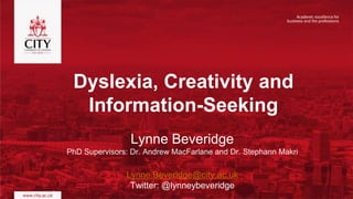 Dyslexia, Creativity and
Information-Seeking
Lynne Beveridge
PhD Supervisors: Dr. Andrew MacFarlane and Dr. Stephann Makri
Lynne.Beveridge@city.ac.uk
Twitter: @lynneybeveridge
 
