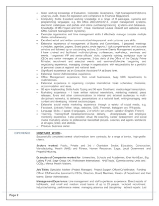 Page 2
 Good working knowledge of Evaluation, Corporate Governance, Risk Management/Options
Analysis, Audit, State Aid legislation and compliance to Financial Regulations
 Computing Skills: Excellent working knowledge in a range of IT packages, systems and
programming languages; e.g. MS Office 2007/2010/2013, project management systems,
electronic catalogues and portals and online purchasing/invoicing systems and databases.
Knowledge of MS Project and SAP. I have maintained several intranet and websites using
CMS (Content Management Systems).
 Exemplar organisation and time management skills. I effectively manage complex multiple
diaries simultaneously.
 Excellent verbal and written communication/interpersonal and customer care skills.
 Extensive experience of management of Boards and Committees. I prepared meetings
schedules, agendas, papers, Board packs; wrote reports; I took comprehensive and accurate
minutes and followed up on outstanding actions. Extensive Events Management experience;
I have chaired and facilitated multi-disciplinary conferences, workshops, seminars and
events. I organised VIP and senior officials’ visits; corporate training; workplace tours by
CEOs and senior managers of companies; 3-day visits of the Office of the Deputy Prime
Minister; recruitment and selection events and seminarsCollective bargaining and
negotiating experience, managing change in organisations with responsibility for a portfolio
of personal cases at regional and national level.
 Significant experience as an Executive Assistant/PA at Board level.
 Extensive Senior Administrative experience.
 Office Management experience; from small businesses, busy NHS departments to
multinationals.
 Extensive experience in organising complex international travel schedules; itineraries;
accommodation and visas.
 90 wpm Keyboarding Skills Audio Typing and 90 wpm Shorthand; medico-legal transcription.
 Marketing experience – I have written national newsletters, marketing material, press
releases, flyers and other communications to internal and external audiences in multi-
disciplinary networks, to delivering presentations at a national level; writing/managing web
content and developing intranet sections/pages.
 Extensive social media marketing experience through a variety of social media, e.g.
Facebook, Linkedin,Twitter, blogs, websites, CMS, Pinterest, Instagram and Wikipedia.
 Language Skills – I speak 6 languages, 2 of which I am a fluent speaker (English, French).
 Teaching, Training/Staff Development/course delivery. Undergraduate and employee
mentoring experience. I also provided virtual life coaching, career development and social
media marketing advice to professional basketball players, coaches and agents worldwide
at all ages, levels and abilities.
 Previous business owner.
EXPERIENCE CONTRACT WORK:-
Successfully completed several short/medium term contracts; for a range of senior, high-profile
clients.
Sectors worked: Public, Private and 3rd / Charitable Sector; Education, Construction;
Manufacturing; Health (NHS) and Fitness, Human Resources, Legal, Local Government and
Property/Housing.
Examples of Companies worked for: Universities, Schools and Academies; One NorthEast; Big
Lottery Fund; Sage Group UK; Wellstream International; NHSTrusts, Commissioning Units and
CCGs;; Mental Health Matters.
Job Titles: Specialist Adviser (Project Manager), Project Support Officer/Co-ordinator; Funding
Officer PA/Executive Assistant to CEOs, Directors, Board Members, Heads of Department and their
teams; Senior Administrator.
Management Experience: Line management and staff supervision experience. Direct reports of
individuals; and small and medium sized teams of up to 25 people. Included recruitment;
induction/training; performance review; managing absence and disciplinary. Indirect reports: Led
 