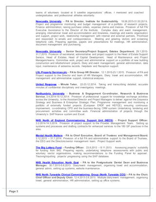 Page 3
teams of volunteers located at 9 satellite organisations’ offices. I mentored and coached
undergraduates and professional athletes voluntarily.
Newcastle University – PA to Director, Institute for Sustainability. 18.08.2015-31.03.2016.
Project and programme monitoring and budget management of a portfolio of research projects.
Finance administration; raising purchase orders, expense claims and invoices. Provision of full PA/
Executive Assistance to the Director of the Institute. Complex diary and event management,
arranging international travel and accommodation and itineraries, meetings and events organisation
and support, project work, relationship management with internal and external partners. Prioritised
and responded to emails and correspondence. Meeting and greeting visitors and screening
telephone calls. Preparing agendas, papers and presentations for meetings. HR administration,
document management and purchasing.
 Newcastle University – Senior Secretary/Project Support, Estates Department. 29.1.2015-
31.7.2015. Provision of secretarial, administrative and project support to the Head of Estate Support
Service, Head of Estates, Head of Capital Development, Head of Maintenance and Project
Managers/teams. Committee work, project and administrative support on a portfolio of new building
construction and refurbishment projects. Diary and event management, general administration, data
input, maintenance of asbestos records, Helpdesk and Reception support.

 LSL Property Services plc - PA to Group HR Director. 12.1.2015-23.1.2015. Provision of PA and
Project support to the Director and team of HR Managers. Diary, travel and accommodation, HR
management and administrative support, statistical analyses.

 United Response - Minute Taker. 22-23.12.2014. Taking and transcribing detailed, accurate
minutes of confidential disciplinary and investigatory meetings.

 Northumbria University - Business & Engagement Co-ordinator, Research & Business
Service. 3.4.2014-19.12.2014. Provision of professional support for knowledge exchange activities
across the University, to the Assistant Director and Project Managers to deliver against the Corporate
Strategy and Business & Enterprise Strategic Plan. Programme management and monitoring a
portfolio of externally funded projects (European ERDF and HEFCE), ensuring continuous
improvement, co-ordinating CPD and the business-facing CRM system. Undertaking tendering and
procurement activities and committee work. Financial administration of projects through the
University’s SAP finance system and Excel.

 NHS North of England Commissioning Support Unit (NECS) – Project Support Officer.
3.2.2014-14.3.2014. Provision of project support to the Provider Management Team. Setting up
systems and processes and drafting contracts for enhanced services to the 180 GP practices in the
area.

 Mental Health Matters - PA to Chief Executive, Board of Trustees and Management Board.
3.12.2013 – 31.1.2014. Provision of a full PA and administrative support to the Board of Trustees,
the CEO and the Directors/senior management team. Project Support work.

 The Big Lottery Fund – Funding Officer. 23.8.2013 – 8.11.2013. Assessing projects’ suitability
for funding from BIG. Preparing reports, undertaking telephone assessments with public and
voluntary sector organisations, making recommendations to the Funding Panel for approval.
Tracking/inputting projects’ progressing using the SAP database.

 NHS Health Education North East - PA to the Postgraduate Dental Dean and Business
Manager. 30.7.2013-5.8.2013. Diary/event management, organising travel and accommodation,
general admin, setting up systems, website maintenance.

 NHS North Tyneside Clinical Commissioning Group (North Tyneside CCG) - PA to the Chair,
Chief Officer and Deputy Chair. 12.4.2013-3.6.2013. Multiple diary/event management, organising
travel, general administration, HR administration, setting up office systems.

 