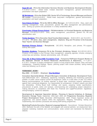 Page 4
 Sage UK Ltd - PA to the Information Services Director and Business Development Director.
4.12.2012-1.2.2013. Global travel, multiple diary/event management, general administration,
presentation and report preparation.

 GE Wellstream - PA to the Global CEO, Senior VP of Technology, General Manager and Senior
HR Leader. 7.8.2012-24.8.2012. Global travel, diary/event management, general administration,
presentation and report preparation.

 Care Visions At Home - PA to the CEO & Office Manager. 23.7.2012-3.8.2012. Diary, event and
meetings management, travel, procurement, general PA, office management and administrative
work. Setting up systems and procedures in a newly established office.

 Cramlington Village Primary School - PA/Administrator to Principal Designate and Business
Manager. 12.6.2012-27.6.2012. Diary, event management, procurement, general PA, HR and
administrative work.

 Trinity Academy- PA to Executive Head Teacher/Administrator. 29-30.3.2012 and 16.4.2012 –
27.4.2012. HR admin, diary, event arrangements, telephone, filing and PA service to the Executive
Head Teacher and Business Manager.

 Stanhope Primary School – Receptionist. 28.3.2012. Reception, post, phones, PA support,
looking after pupils.

 Excelsior Academy -Temporary PA to the Principal, Armstrong School. 24.2.2012-9.3.2012.
Provision of PA support to the Principal. Diary management, preparing agendas, minutes, arranging
school trips and activities. General administrative work, HR admin.

 Tees, Esk & Wear Valleys NHS Foundation Trust - Temporary PA/Project Support Worker to
the Associate Director of Human Resources (Performance & Assurance). 17.11.2011–
8.12.2011. Provision of project management support in 6 key projects/work streams. Diary and travel
management. Preparing briefings, reports, planning project work stream activities, taking meeting
notes and following up on actions.
PERMANENT WORK:-
May 2002 – 31.10.2011 – Employer: One NorthEast
Innovation Specialist Adviser (Project Manager), Innovation & Business Development Team.
April 2008-October 2011. Developing, appraising, managing, delivering and monitoring a personal
portfolio of public sector projects across all programme areas to a total value of over £15 million.
Making recommendations for funding approval to Board level, monitoring projects’ performance
against their contractual obligations, e.g. responsibility for achievement of spend, outputs and other
key deliverables; Writing Board level briefings and reports, preparing tender specifications;
procurement of goods, works and services; commissioning and undertaking project evaluations;
making decisions on compliance with State Aid, Financial and Legal/Procurement regulations,
writing/managing content for websites.
Development & Appraisal Specialist Advisor, Planning & Special Initiatives & Strategic
Economic Change Team. September 2004–April 2008 and Programme Executive, Regional
Project Development Team. December 2003-September 2004. Project Appraisal across all
programmes and special projects within the organisation. Mapping, formulating, testing and
implementing new business processes and testing staff training programmes.
Marketing/Products Executive, Regional Language Network – Secondment. October–December
2003. Marketed the work of the Network and engaged with external partners; ran employment fairs;
prepared marketing materials and communications; wrote content and maintained the Network’s
website.
 